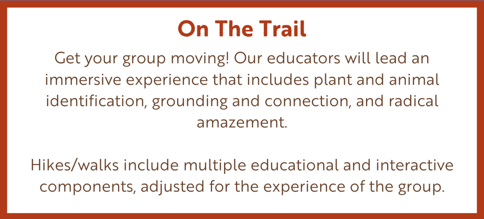 On The Trail | Get your group moving! Our educators will lead an immersive experience that includes plant and animal identification, grounding and connection, and radical amazement. Hikes/walks include multiple educational and interactive components, adjusted for the experience of the group.